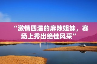 “激情四溢的麻辣姐妹，赛场上秀出绝佳风采”