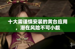 十大需谨慎安装的黄台应用，潜在风险不可小觑