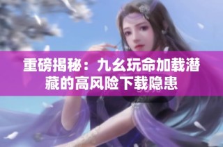 重磅揭秘：九幺玩命加载潜藏的高风险下载隐患