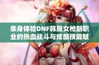 亲身体验DNF韩服女枪新职业的热血战斗与炫酷技能魅力！