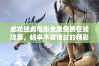 成龙经典电影全集免费在线观看，畅享不容错过的精彩瞬间