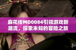 麻花传MD0084引领游戏新潮流，探索未知的冒险之旅