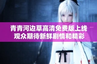青青河边草高清免费版上线 观众期待新鲜剧情和精彩演出