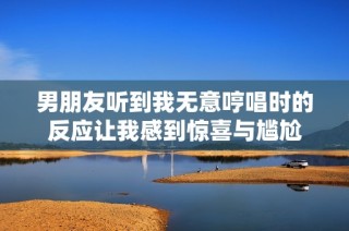 男朋友听到我无意哼唱时的反应让我感到惊喜与尴尬