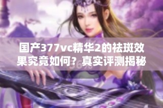 国产377vc精华2的祛斑效果究竟如何？真实评测揭秘
