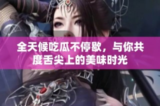 全天候吃瓜不停歇，与你共度舌尖上的美味时光