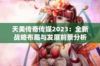 天美传奇传媒2023：全新战略布局与发展前景分析