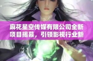 麻花星空传媒有限公司全新项目揭幕，引领影视行业新潮流