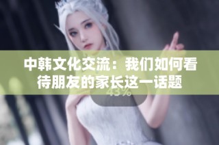 中韩文化交流：我们如何看待朋友的家长这一话题