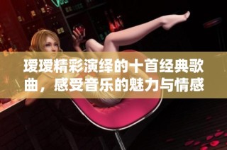 瑷瑷精彩演绎的十首经典歌曲，感受音乐的魅力与情感