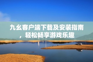 九幺客户端下载及安装指南，轻松畅享游戏乐趣