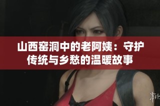 山西窑洞中的老阿姨：守护传统与乡愁的温暖故事