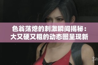色翁荡熄的刺激瞬间揭秘：大又硬又粗的动态图呈现新体验