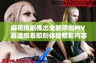 麻花传剧推出全新原创MV 高清观看即刻体验精彩内容