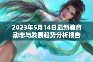 2023年5月14日最新教育动态与发展趋势分析报告
