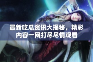 最新吃瓜资讯大揭秘，精彩内容一网打尽尽情观看