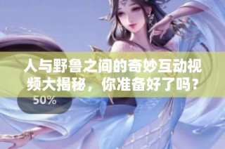 人与野鲁之间的奇妙互动视频大揭秘，你准备好了吗？
