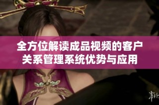 全方位解读成品视频的客户关系管理系统优势与应用
