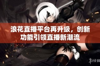 浪花直播平台再升级，创新功能引领直播新潮流