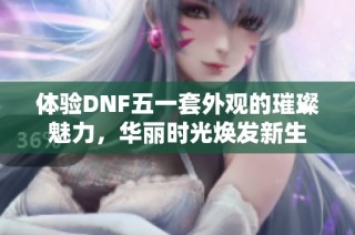 体验DNF五一套外观的璀璨魅力，华丽时光焕发新生