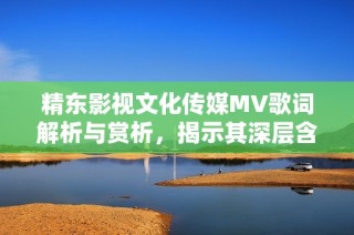 精东影视文化传媒MV歌词解析与赏析，揭示其深层含义