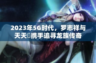 2023年5G时代，罗志祥与天天奭携手追寻龙族传奇