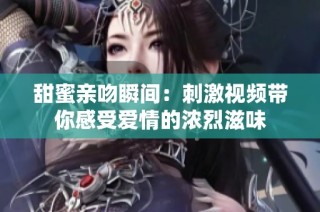 甜蜜亲吻瞬间：刺激视频带你感受爱情的浓烈滋味