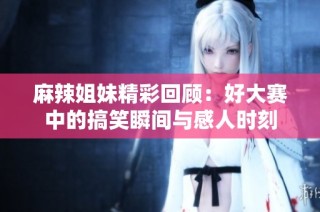 麻辣姐妹精彩回顾：好大赛中的搞笑瞬间与感人时刻