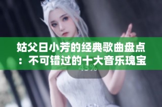 姑父日小芳的经典歌曲盘点：不可错过的十大音乐瑰宝