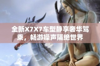 全新X7X7车型静享奢华驾乘，畅游噪声隔绝世界