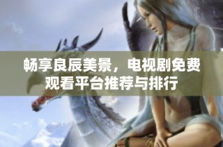 畅享良辰美景，电视剧免费观看平台推荐与排行