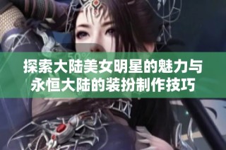 探索大陆美女明星的魅力与永恒大陆的装扮制作技巧