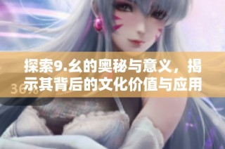 探索9.幺的奥秘与意义，揭示其背后的文化价值与应用