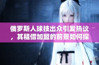 俄罗斯人球技出众引发热议，其租借加盟的前景如何探索