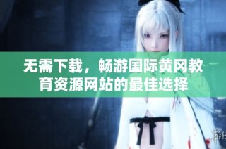 无需下载，畅游国际黄冈教育资源网站的最佳选择