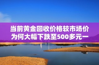 当前黄金回收价格较市场价为何大幅下跌至500多元一克