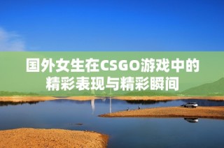国外女生在CSGO游戏中的精彩表现与精彩瞬间