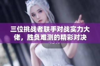 三位挑战者联手对战实力大佬，胜负难测的精彩对决