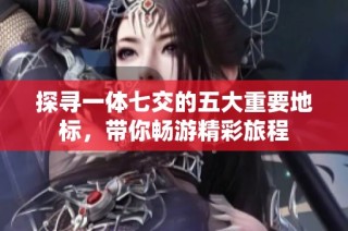 探寻一体七交的五大重要地标，带你畅游精彩旅程