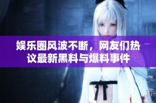 娱乐圈风波不断，网友们热议最新黑料与爆料事件