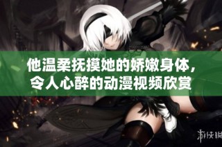 他温柔抚摸她的娇嫩身体，令人心醉的动漫视频欣赏