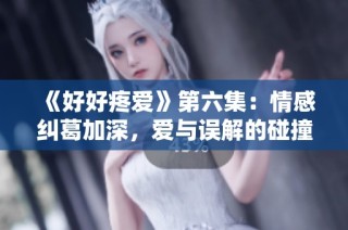 《好好疼爱》第六集：情感纠葛加深，爱与误解的碰撞