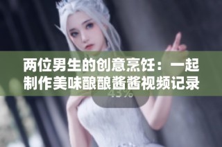 两位男生的创意烹饪：一起制作美味酿酿酱酱视频记录