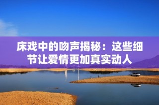 床戏中的吻声揭秘：这些细节让爱情更加真实动人