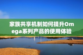 家族共享机制如何提升Omega系列产品的使用体验