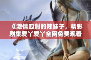 《激情四射的辣妹子，精彩剧集爱丫爱丫全网免费观看》