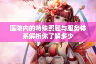 医院内的特殊照顾与服务体系解析你了解多少