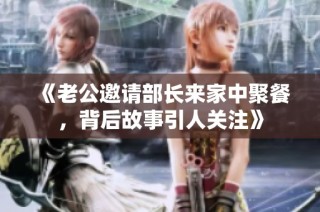 《老公邀请部长来家中聚餐，背后故事引人关注》