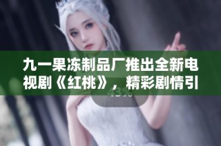 九一果冻制品厂推出全新电视剧《红桃》，精彩剧情引人入胜