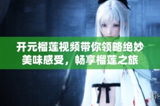开元榴莲视频带你领略绝妙美味感受，畅享榴莲之旅